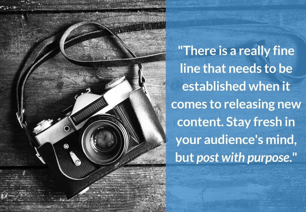 There is a really fine line that needs to be established when it comes to releasing new content. Stay fresh in your audience's mind, but post with purpose. 